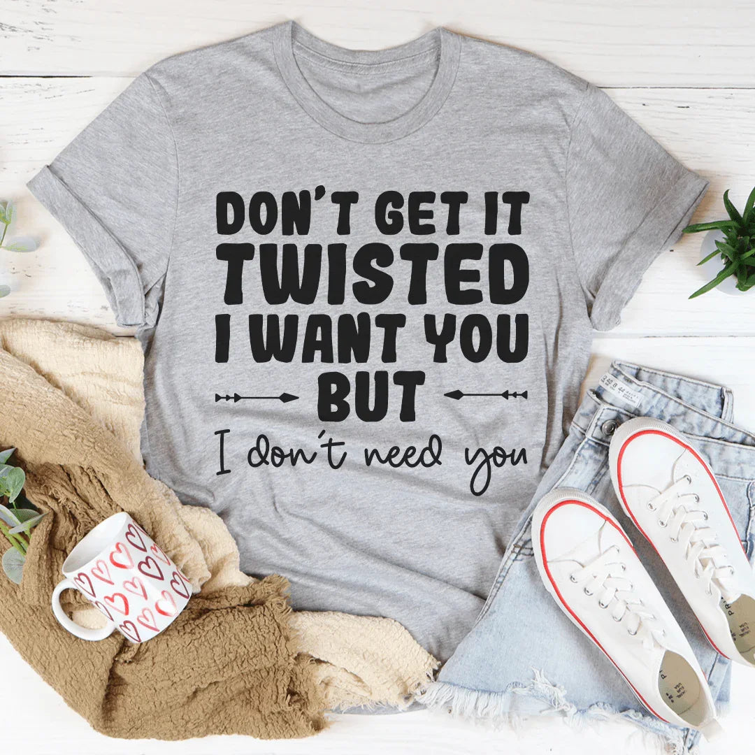 Don't Get It Twisted I Want You But I Don't Need You Tee