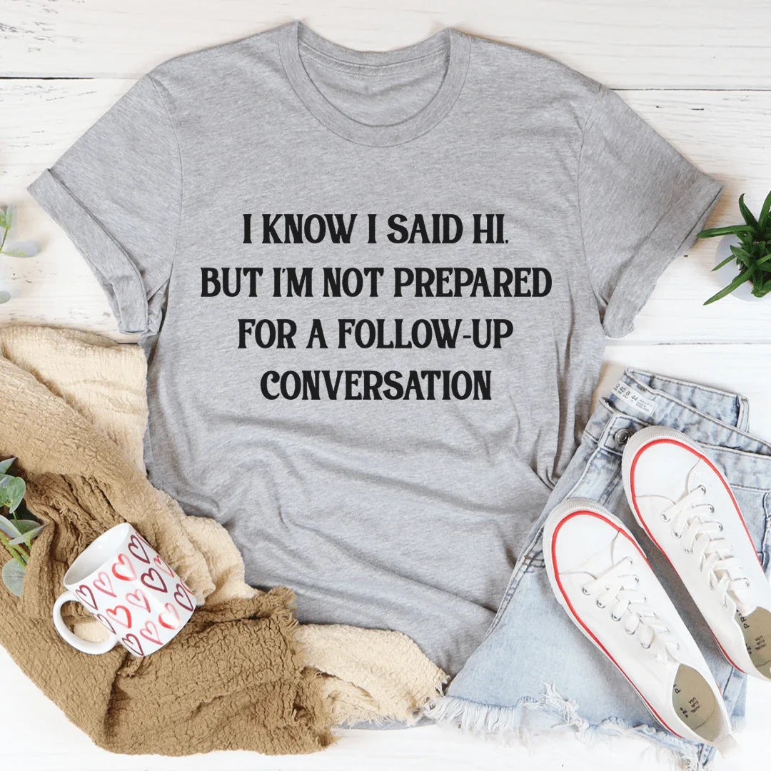 I Know I Said Hi But I'm Not Prepared For A Follow-Up Conversation Tee